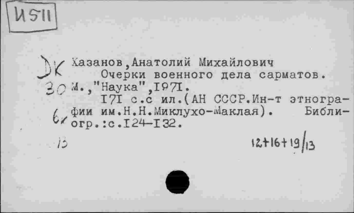 ﻿U S'il
Xiy Хазанов,Анатолий Михайлович
Очерки военного дела сарматов.
'jQ М.,"Наука",IQ7I.
I?! с.с ил.(АН СССР.Ин-т этногра-/ фии им.Н.Н.Миклухо-Маклая).	Библи-
С/огр. :с.124-132.
Ь	ІІіІб+із/іЗ